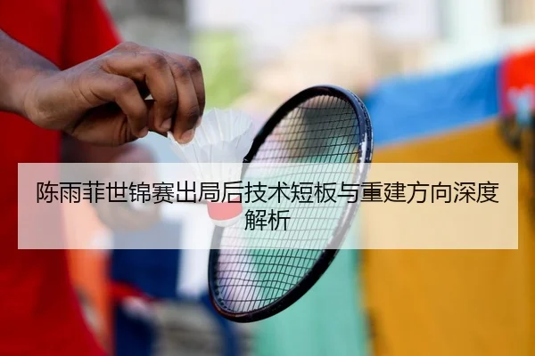陈雨菲世锦赛出局后技术短板与重建方向深度解析